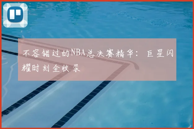不容错过的NBA总决赛精华：巨星闪耀时刻全收录