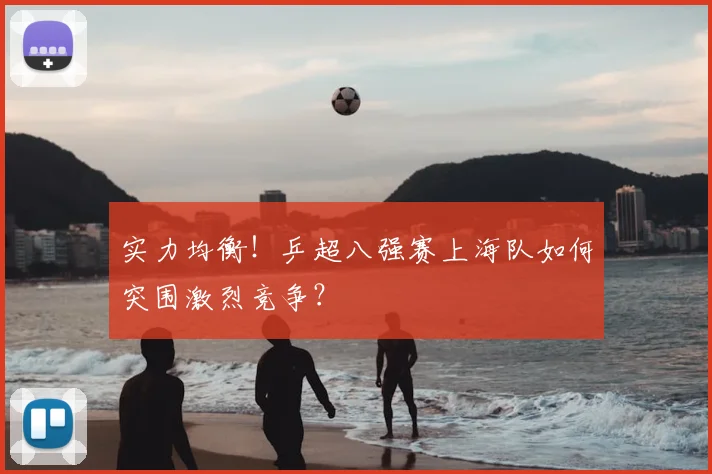实力均衡!乒超八强赛上海队如何突围激烈竞争?