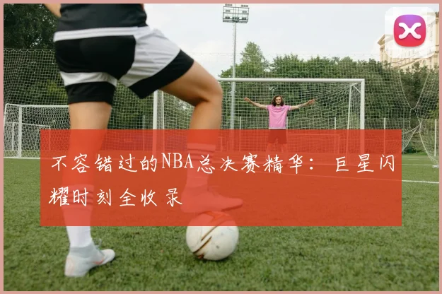 不容错过的NBA总决赛精华:巨星闪耀时刻全收录