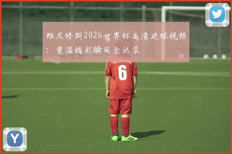 维尼修斯2026世界杯高清进球视频:重温精彩瞬间全记录