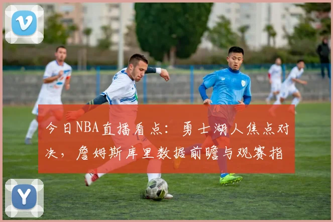 今日NBA直播看点:勇士湖人焦点对决,詹姆斯库里数据前瞻与观赛指南