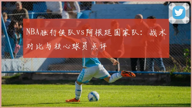 NBA独行侠队vs阿根廷国家队：战术对比与核心球员点评