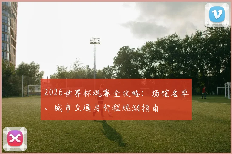 2026世界杯观赛全攻略:场馆名单、城市交通与行程规划指南