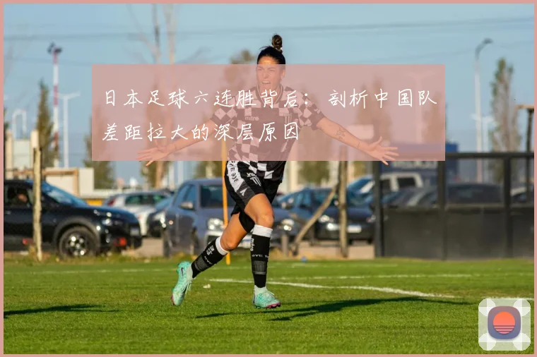 日本足球六连胜背后：剖析中国队差距拉大的深层原因