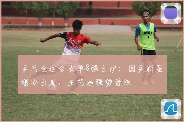 乒乓全运会女单8强出炉:国乒新星爆冷出局,王艺迪强势晋级