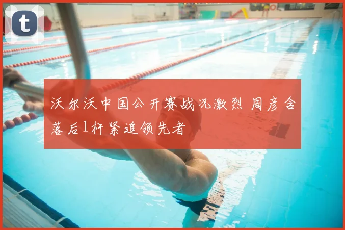 沃尔沃中国公开赛战况激烈 周彦含落后1杆紧追领先者
