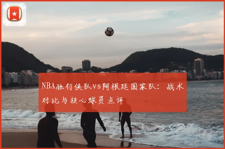 NBA独行侠队vs阿根廷国家队：战术对比与核心球员点评