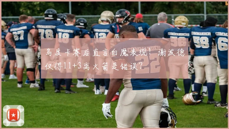 乌度卡赛后直言白魔表现!谢泼德仅得11+3离火箭是错误?
