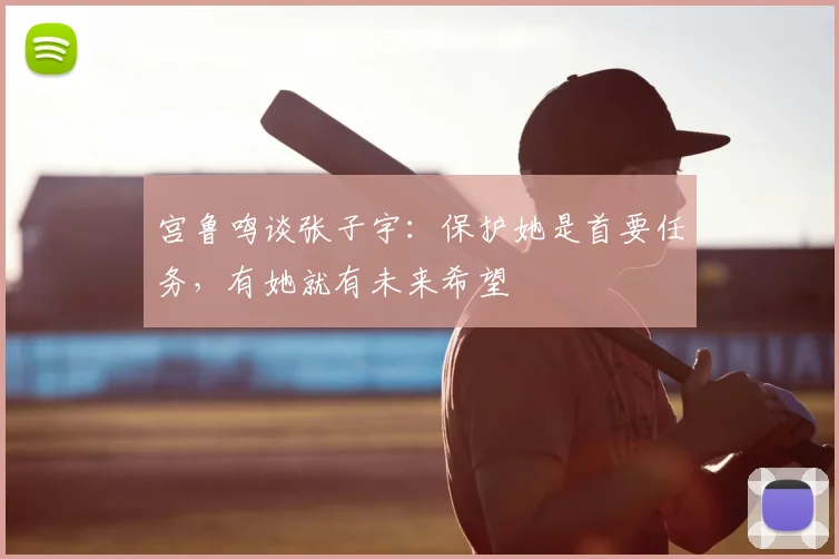 宫鲁鸣谈张子宇:保护她是首要任务,有她就有未来希望