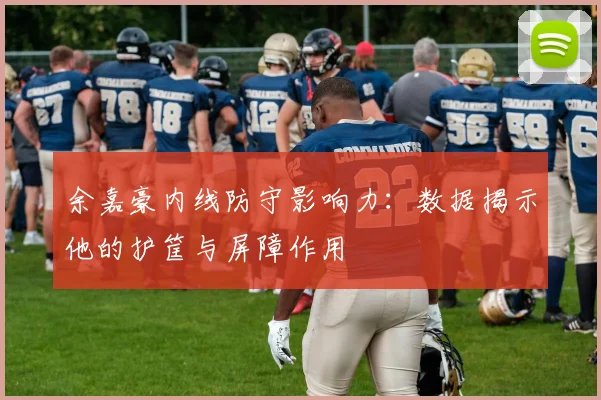 余嘉豪内线防守影响力:数据揭示他的护筐与屏障作用