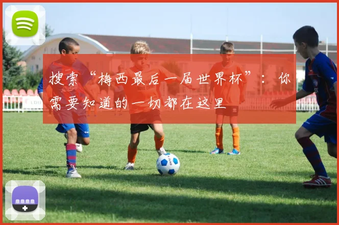 搜索“梅西最后一届世界杯”:你需要知道的一切都在这里