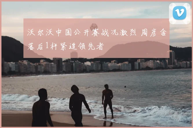 沃尔沃中国公开赛战况激烈 周彦含落后1杆紧追领先者