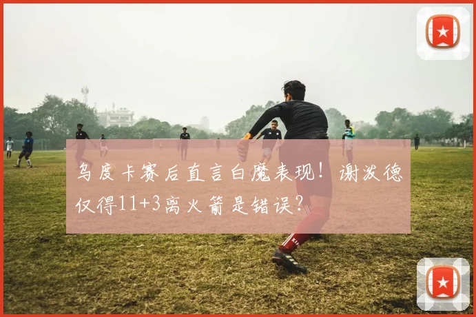 乌度卡赛后直言白魔表现！谢泼德仅得11+3离火箭是错误？