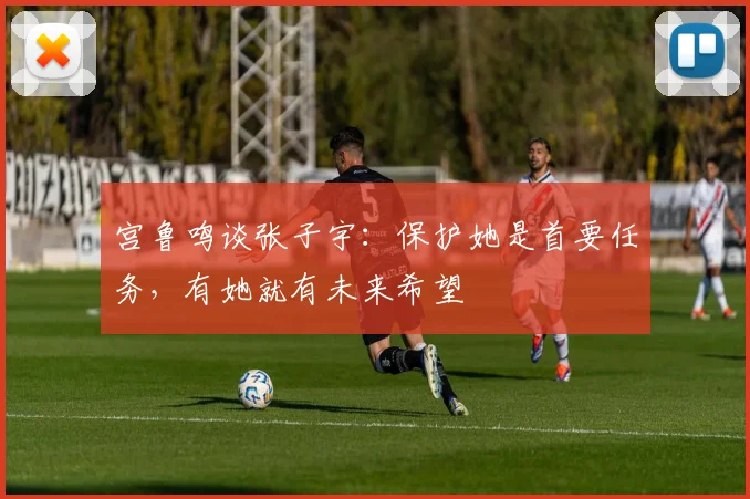 宫鲁鸣谈张子宇:保护她是首要任务,有她就有未来希望