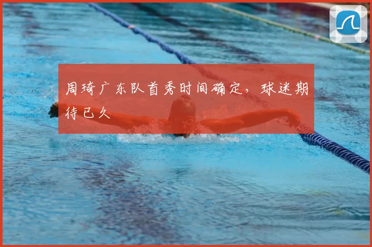 周琦广东队首秀时间确定,球迷期待已久