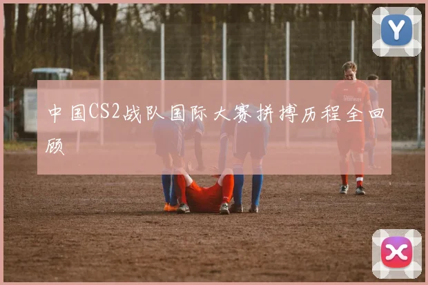 中国CS2战队国际大赛拼搏历程全回顾