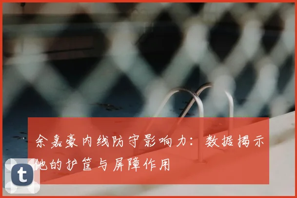 余嘉豪内线防守影响力:数据揭示他的护筐与屏障作用