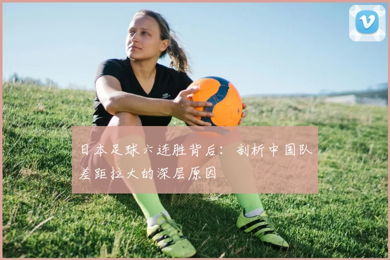 日本足球六连胜背后：剖析中国队差距拉大的深层原因