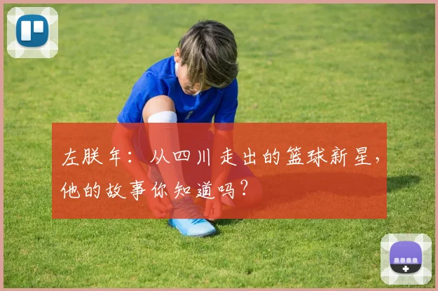 左朕年:从四川走出的篮球新星,他的故事你知道吗?