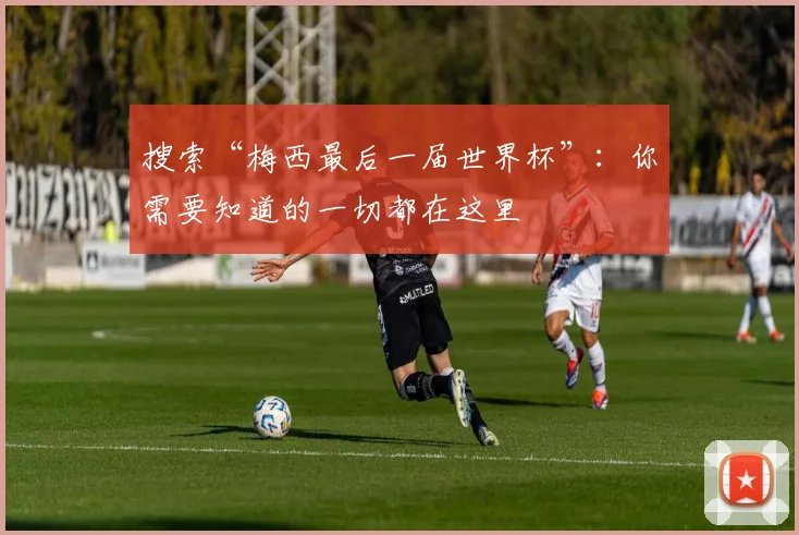 搜索“梅西最后一届世界杯”:你需要知道的一切都在这里